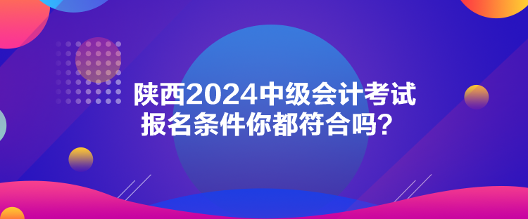 陕西2024中级会计考试报名条件你都符合吗？