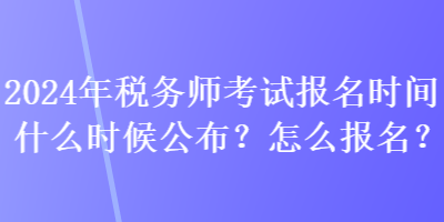 2024年税务师考试报名时间什么时候公布？怎么报名？