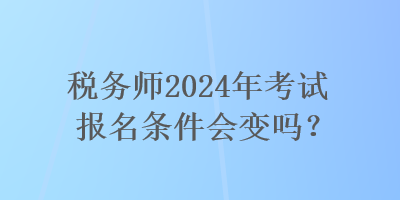 税务师2024年考试报名条件会变吗？