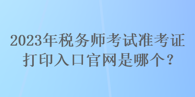 2023年税务师考试准考证打印入口官网是哪个? 2023年税务师考试准考证打印入口官网是哪个?