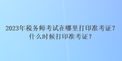 2023年税务师考试在哪里打印准考证?什么时候打印准考证? 2023年税务师考试在哪里打印准考证?什么时候打印准考证?