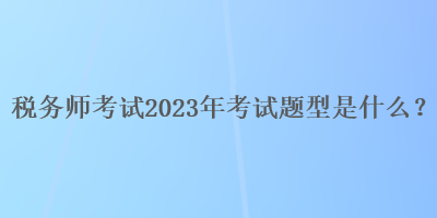 税务师考试2023年考试题型是什么？