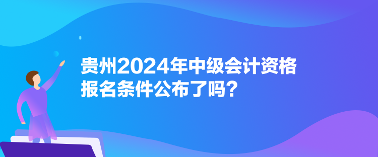 贵州2024年中级会计资格报名条件公布了吗? 贵州2024年中级会计资格报名条件公布了吗?