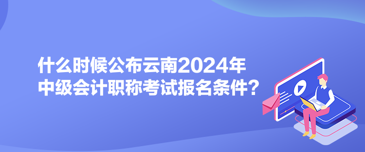 什么时候公布云南2024年中级会计职称考试报名条件？