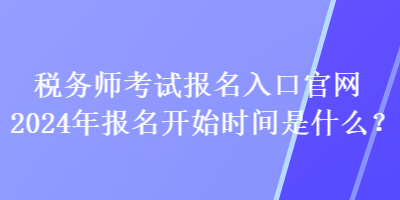 税务师考试报名入口官网2024年报名开始时间是什么？
