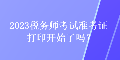 2023税务师考试准考证打印开始了吗? 2023税务师考试准考证打印开始了吗?