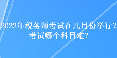 2023年税务师考试在几月份举行？考试哪个科目难？