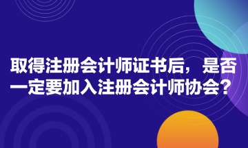 取得注册会计师证书后，是否一定要加入注册会计师协会？