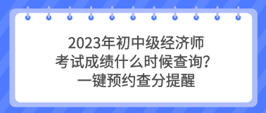 2023年初中级经济师考试成绩什么时候查询？一键预约查分提醒
