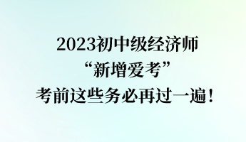 2023初中级经济师“新增爱考” 考前这些务必再过一遍！