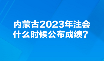 内蒙古2023年注会什么时候公布成绩? 内蒙古2023年注会什么时候公布成绩?