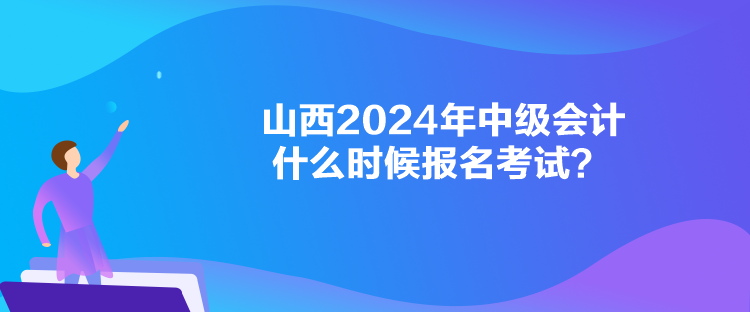 山西2024年中级会计什么时候报名考试? 山西2024年中级会计什么时候报名考试?