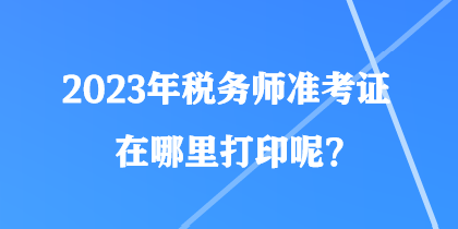 2023年税务师准考证在哪里打印呢？