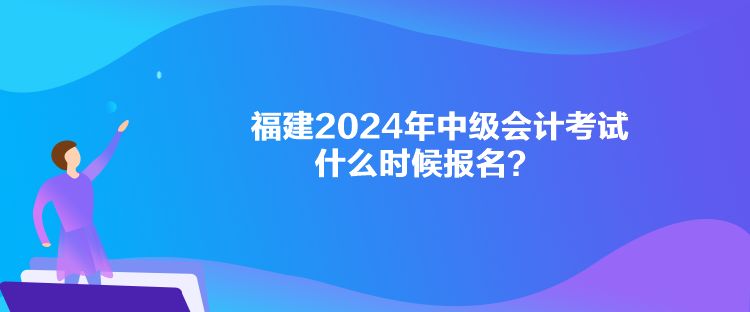 福建2024年中级会计考试什么时候报名？