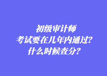 初级审计师考试要在几年内通过?什么时候查分? 初级审计师考试要在几年内通过?什么时候查分?