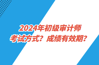 2024年初级审计师考试方式?成绩有效期? 2024年初级审计师考试方式?成绩有效期?
