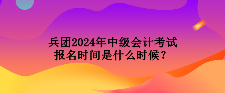 兵团2024年中级会计考试报名时间是什么时候？