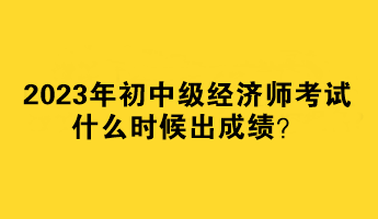 2023年初中级经济师考试什么时候出成绩? 2023年初中级经济师考试什么时候出成绩?