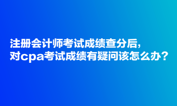 注册会计师考试成绩查分后，对cpa考试成绩有疑问该怎么办？