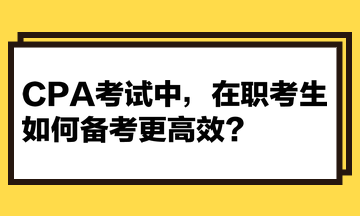 CPA考试中,在职考生如何备考更高效? CPA考试中,在职考生如何备考更高效?