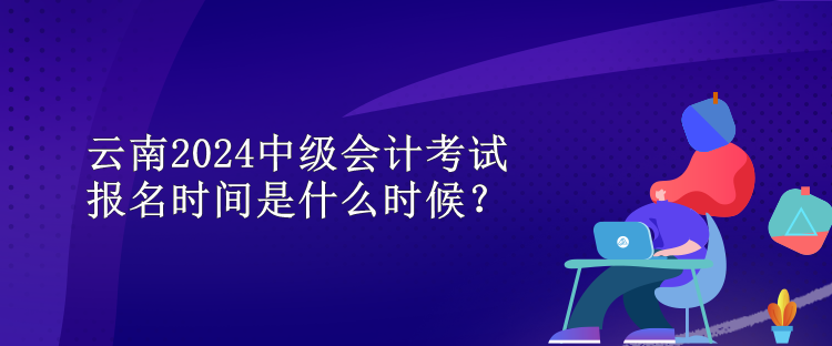 云南2024中级会计考试报名时间是什么时候? 云南2024中级会计考试报名时间是什么时候?