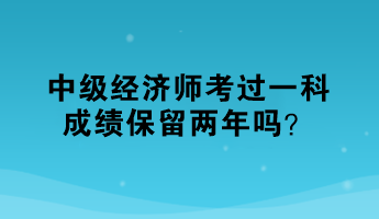 中级经济师考过一科,成绩保留两年吗? 中级经济师考过一科,成绩保留两年吗?
