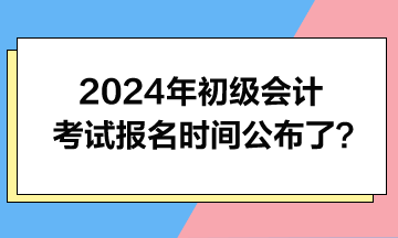 2024年初级会计考试报名时间公布了？