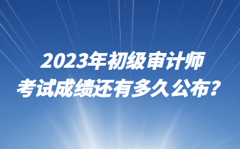2023年初级审计师考试成绩还有多久公布? 2023年初级审计师考试成绩还有多久公布?