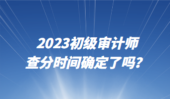 2023初级审计师查分时间确定了吗? 2023初级审计师查分时间确定了吗?