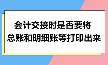 会计交接时是否要将总账和明细账等打印出来？