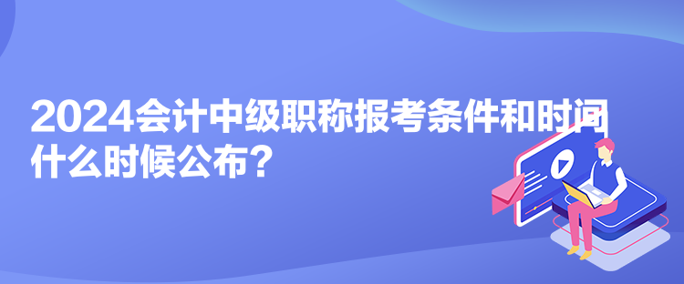 2024会计中级职称报考条件和时间什么时候公布? 2024会计中级职称报考条件和时间什么时候公布?