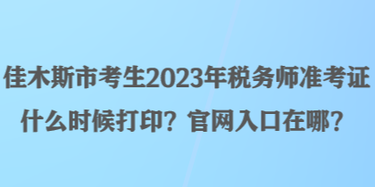 佳木斯市考生2023年税务师准考证什么时候打印？官网入口在哪？