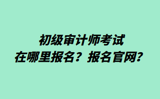 初级审计师考试在哪里报名?报名官网? 初级审计师考试在哪里报名?报名官网?