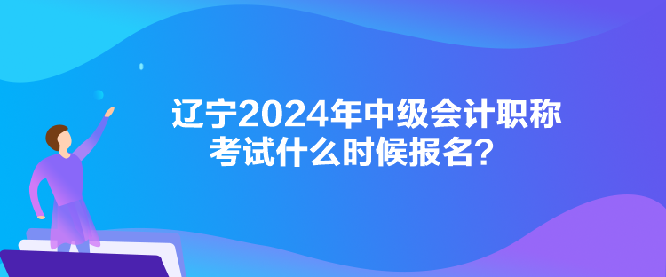 辽宁2024年中级会计职称考试什么时候报名? 辽宁2024年中级会计职称考试什么时候报名?