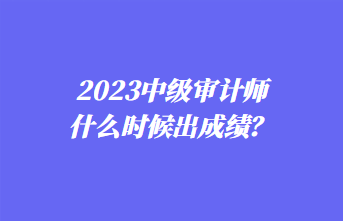 2023中级审计师什么时候出成绩? 2023中级审计师什么时候出成绩?