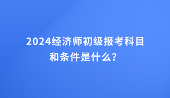 2024经济师初级报考科目和条件是什么？