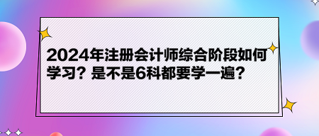 2024年注册会计师综合阶段如何学习？是不是6科都要学一遍？