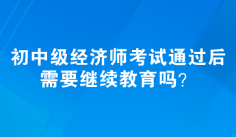 初、中级经济师考试通过后需要继续教育吗? 初、中级经济师考试通过后需要继续教育吗?