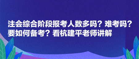 注会综合阶段报考人数多吗？难考吗？要如何备考？看杭建平老师讲解