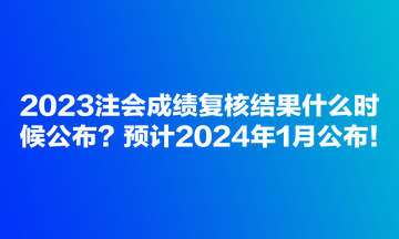 2023注会成绩复核结果什么时候公布？预计2024年1月公布！
