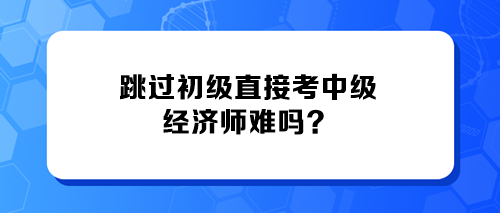 跳过初级直接考中级经济师难吗? 跳过初级直接考中级经济师难吗?