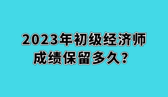 2023年初级经济师成绩保留多久？