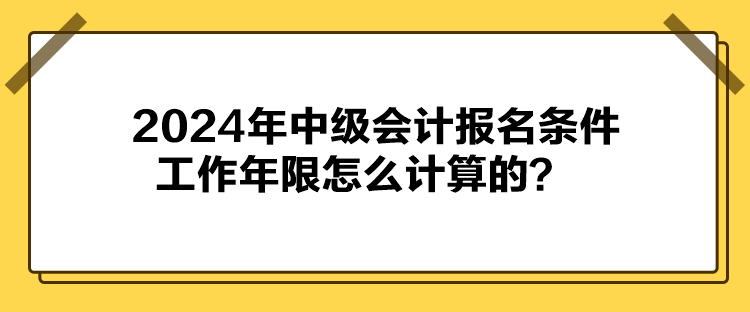 2024年中级会计报名条件工作年限怎么计算的? 2024年中级会计报名条件工作年限怎么计算的?