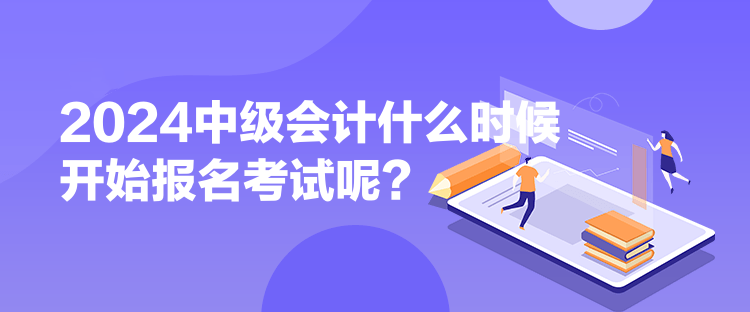 2024中级会计什么时候开始报名考试呢？