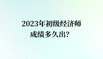 2023年初级经济师成绩多久出？