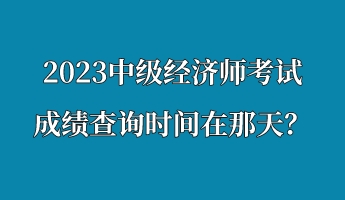 2023中级经济师考试成绩查询时间在那天? 2023中级经济师考试成绩查询时间在那天?
