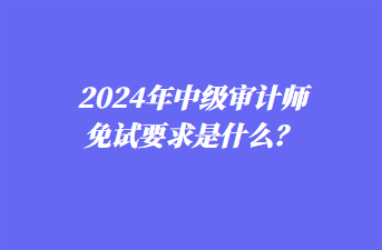 2024年中级审计师免试要求是什么? 2024年中级审计师免试要求是什么?