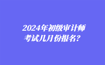 2024年初级审计师考试几月份报名？