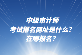 中级审计师考试报名网址是什么？在哪报名？