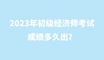 2023年初级经济师考试成绩多久出？